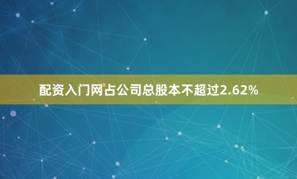 配资入门网占公司总股本不超过2.62%