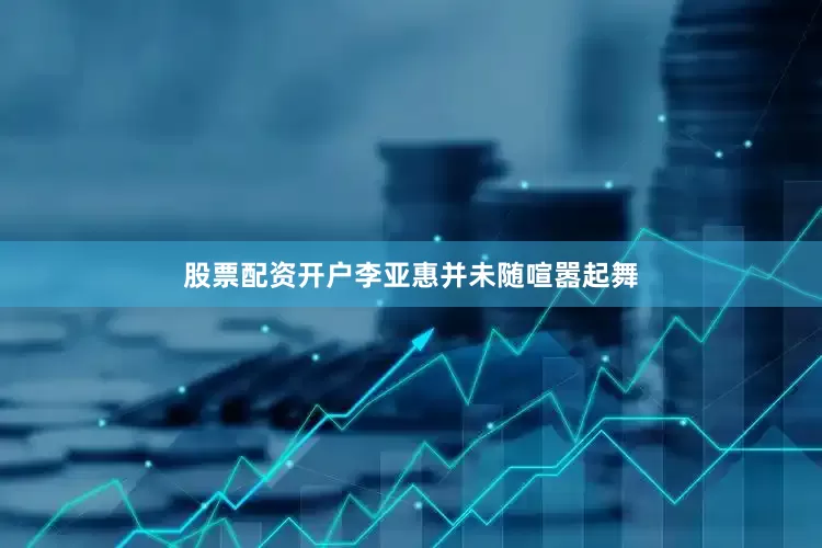 股票配资开户李亚惠并未随喧嚣起舞