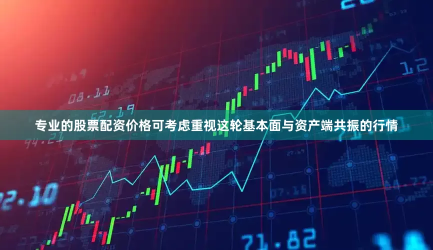 专业的股票配资价格可考虑重视这轮基本面与资产端共振的行情