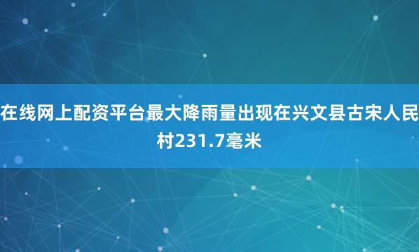 在线网上配资平台最大降雨量出现在兴文县古宋人民村231.7毫米