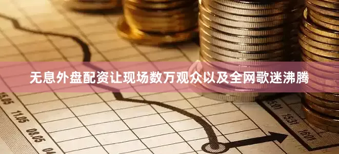 无息外盘配资让现场数万观众以及全网歌迷沸腾