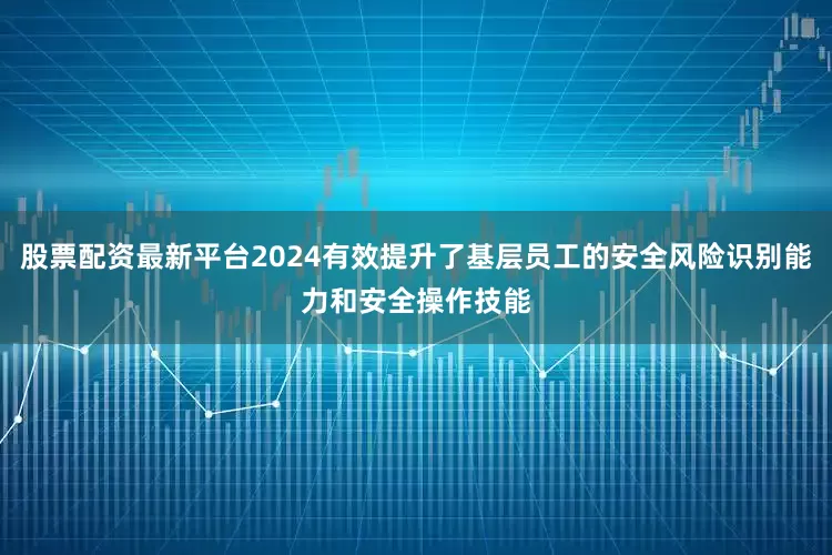 股票配资最新平台2024有效提升了基层员工的安全风险识别能力和安全操作技能