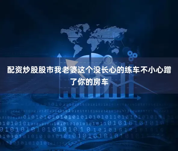 配资炒股股市我老婆这个没长心的练车不小心蹭了你的房车