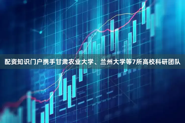 配资知识门户携手甘肃农业大学、兰州大学等7所高校科研团队