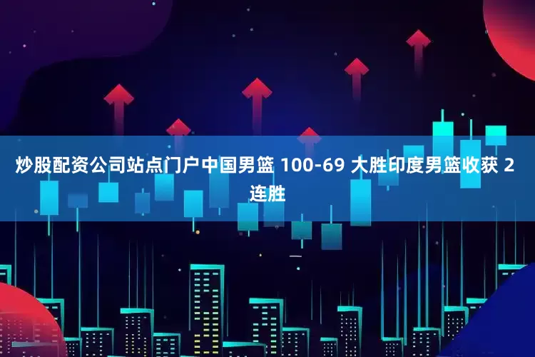 炒股配资公司站点门户中国男篮 100-69 大胜印度男篮收获 2 连胜