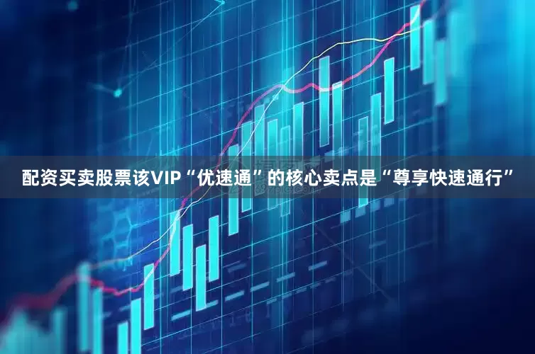 配资买卖股票该VIP“优速通”的核心卖点是“尊享快速通行”