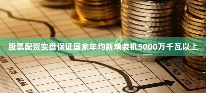 股票配资实盘保证国家年均新增装机5000万千瓦以上